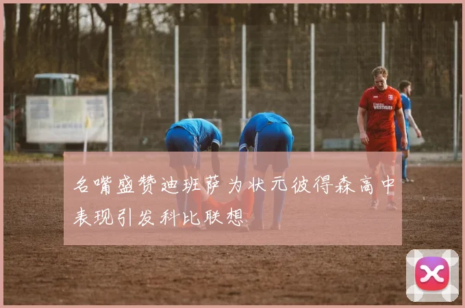 名嘴盛赞迪班萨为状元彼得森高中表现引发科比联想