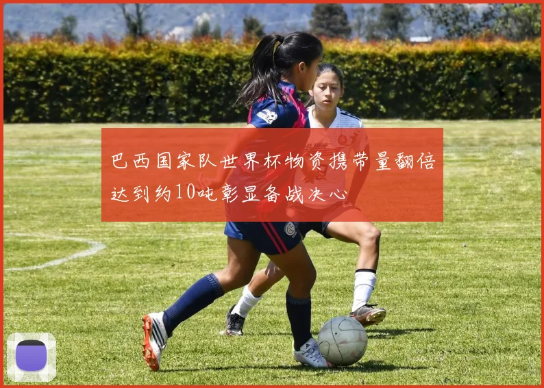 巴西国家队世界杯物资携带量翻倍达到约10吨彰显备战决心