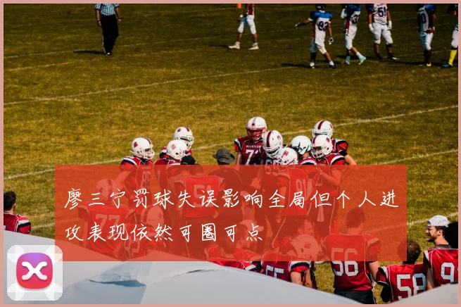 廖三宁罚球失误影响全局但个人进攻表现依然可圈可点