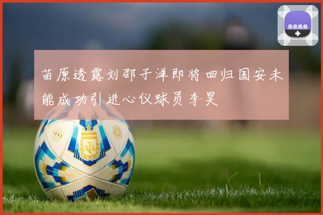苗原透露刘邵子洋即将回归国安未能成功引进心仪球员李昊