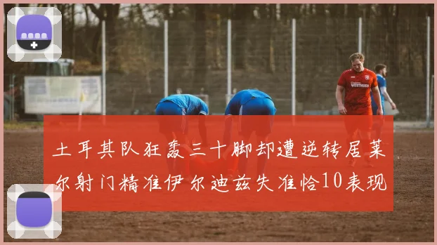土耳其队狂轰三十脚却遭逆转居莱尔射门精准伊尔迪兹失准恰10表现平平