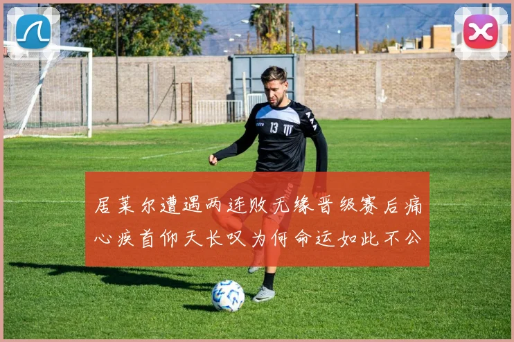 居莱尔遭遇两连败无缘晋级赛后痛心疾首仰天长叹为何命运如此不公