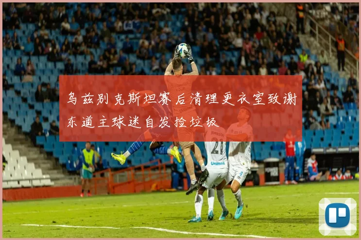 乌兹别克斯坦赛后清理更衣室致谢东道主球迷自发捡垃圾