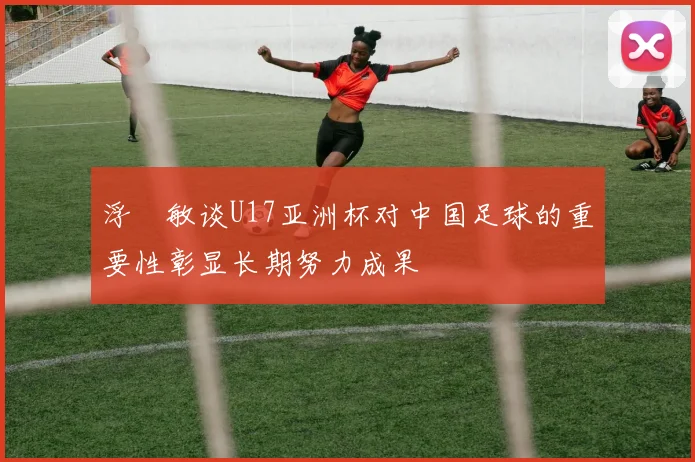 浮嶋敏谈U17亚洲杯对中国足球的重要性彰显长期努力成果