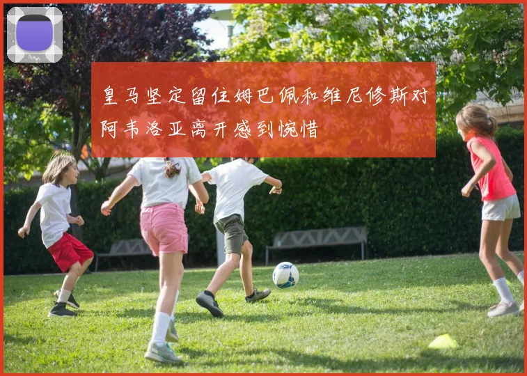 皇马坚定留住姆巴佩和维尼修斯对阿韦洛亚离开感到惋惜