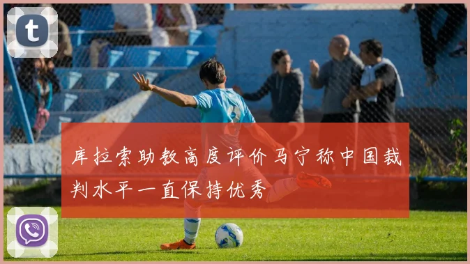 库拉索助教高度评价马宁称中国裁判水平一直保持优秀
