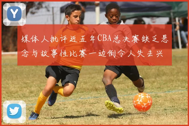 媒体人批评近五年CBA总决赛缺乏悬念与故事性比赛一边倒令人失去兴趣