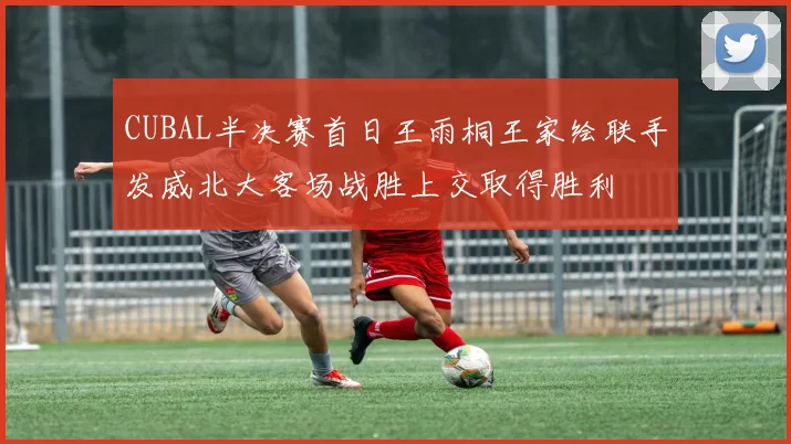 CUBAL半决赛首日王雨桐王家绘联手发威北大客场战胜上交取得胜利