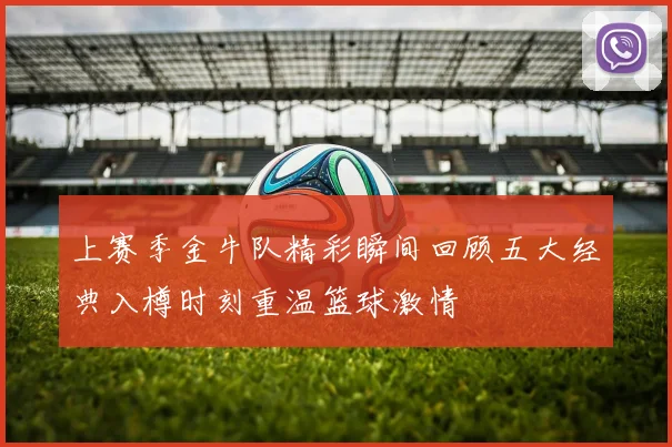 上赛季金牛队精彩瞬间回顾五大经典入樽时刻重温篮球激情